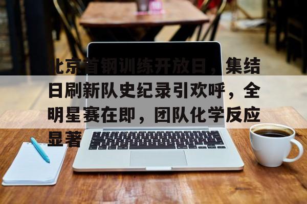 关于北京首钢训练开放日，集结日刷新队史纪录引欢呼，全明星赛在即，团队化学反应显著的信息