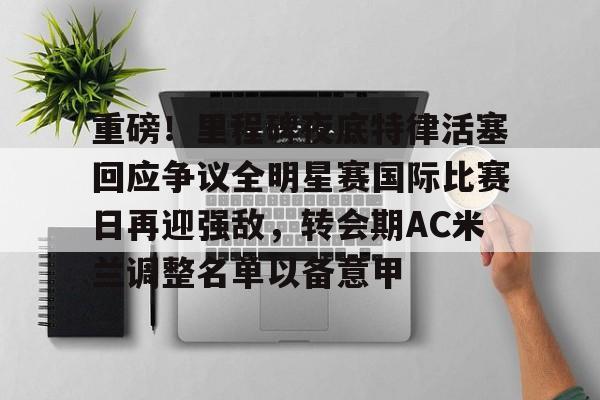 Kaiyun Sports-关于重磅！里程碑夜底特律活塞回应争议全明星赛国际比赛日再迎强敌，转会期AC米兰调整名单以备意甲的信息